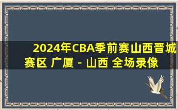 2024年CBA季前赛山西晋城赛区 广厦 - 山西 全场录像